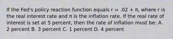 If the Fed's policy reaction function equals r = .02 + π, where r is the real interest rate and π is the inflation rate. If the real rate of interest is set at 5 percent, then the rate of inflation must be: A. 2 percent B. 3 percent C. 1 percent D. 4 percent