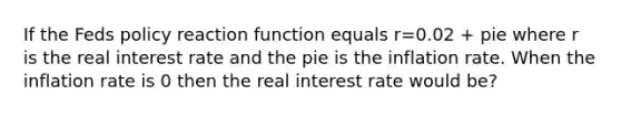 If the Feds policy reaction function equals r=0.02 + pie where r is the real interest rate and the pie is the inflation rate. When the inflation rate is 0 then the real interest rate would be?