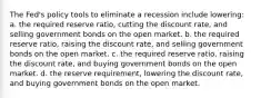 The Fed's policy tools to eliminate a recession include lowering: a. the required reserve ratio, cutting the discount rate, and selling government bonds on the open market. b. the required reserve ratio, raising the discount rate, and selling government bonds on the open market. c. the required reserve ratio, raising the discount rate, and buying government bonds on the open market. d. the reserve requirement, lowering the discount rate, and buying government bonds on the open market.