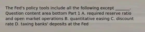 The​ Fed's policy tools include all the following except ​_______. Question content area bottom Part 1 A. required reserve ratio and open market operations B. quantitative easing C. discount rate D. taxing​ banks' deposits at the Fed