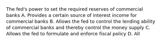 The fed's power to set the required reserves of commercial banks A. Provides a certain source of interest income for commercial banks B. Allows the fed to control the lending ability of commercial banks and thereby control the money supply C. Allows the fed to formulate and enforce fiscal policy D. All