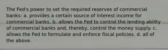 The Fed's power to set the required reserves of commercial banks: a. provides a certain source of interest income for commercial banks. b. allows the Fed to control the lending ability of commercial banks and, thereby, control the money supply. c. allows the Fed to formulate and enforce fiscal policies. d. all of the above.