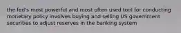 the fed's most powerful and most often used tool for conducting monetary policy involves buying and selling US government securities to adjust reserves in the banking system