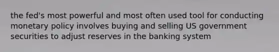 the fed's most powerful and most often used tool for conducting monetary policy involves buying and selling US government securities to adjust reserves in the banking system