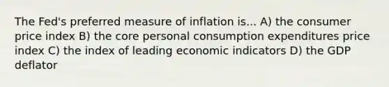 The Fed's preferred measure of inflation is... A) the consumer price index B) the core personal consumption expenditures price index C) the index of leading economic indicators D) the GDP deflator