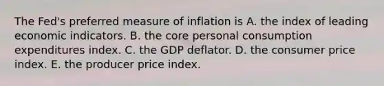 The​ Fed's preferred measure of inflation is A. the index of leading economic indicators. B. the core personal consumption expenditures index. C. the GDP deflator. D. the consumer price index. E. the producer price index.