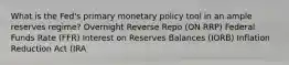 What is the Fed's primary monetary policy tool in an ample reserves regime? Overnight Reverse Repo (ON RRP) Federal Funds Rate (FFR) Interest on Reserves Balances (IORB) Inflation Reduction Act (IRA