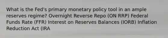 What is the Fed's primary monetary policy tool in an ample reserves regime? Overnight Reverse Repo (ON RRP) Federal Funds Rate (FFR) Interest on Reserves Balances (IORB) Inflation Reduction Act (IRA