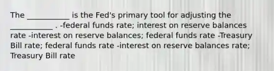 The ___________ is the Fed's primary tool for adjusting the ___________ . -federal funds rate; interest on reserve balances rate -interest on reserve balances; federal funds rate -Treasury Bill rate; federal funds rate -interest on reserve balances rate; Treasury Bill rate