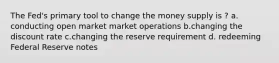 The Fed's primary tool to change the money supply is ? a. conducting open market market operations b.changing the discount rate c.changing the reserve requirement d. redeeming Federal Reserve notes