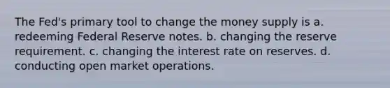 The Fed's primary tool to change the money supply is a. redeeming Federal Reserve notes. b. changing the reserve requirement. c. changing the interest rate on reserves. d. conducting open market operations.