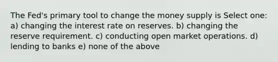 The Fed's primary tool to change the money supply is Select one: a) changing the interest rate on reserves. b) changing the reserve requirement. c) conducting open market operations. d) lending to banks e) none of the above