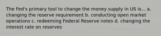 The Fed's primary tool to change the money supply in US is... a. changing the reserve requirement b. conducting open market operations c. redeeming Federal Reserve notes d. changing the interest rate on reserves