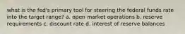 what is the fed's primary tool for steering the federal funds rate into the target range? a. open market operations b. reserve requirements c. discount rate d. interest of reserve balances