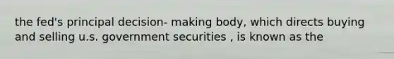 the fed's principal decision- making body, which directs buying and selling u.s. government securities , is known as the