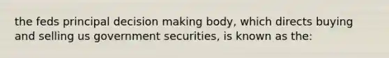 the feds principal decision making body, which directs buying and selling us government securities, is known as the: