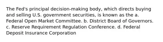 The Fed's principal decision-making body, which directs buying and selling U.S. government securities, is known as the a. Federal Open Market Committee. b. District Board of Governors. c. Reserve Requirement Regulation Conference. d. Federal Deposit Insurance Corporation