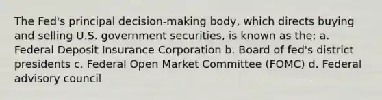 The Fed's principal decision-making body, which directs buying and selling U.S. government securities, is known as the: a. Federal Deposit Insurance Corporation b. Board of fed's district presidents c. Federal Open Market Committee (FOMC) d. Federal advisory council