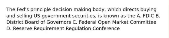 The Fed's principle decision making body, which directs buying and selling US government securities, is known as the A. FDIC B. District Board of Governors C. Federal Open Market Committee D. Reserve Requirement Regulation Conference