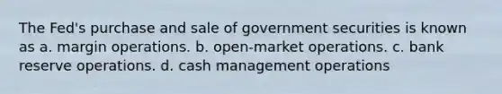 The Fed's purchase and sale of government securities is known as a. margin operations. b. open-market operations. c. bank reserve operations. d. cash management operations