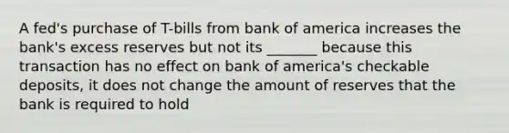 A fed's purchase of T-bills from bank of america increases the bank's excess reserves but not its _______ because this transaction has no effect on bank of america's checkable deposits, it does not change the amount of reserves that the bank is required to hold