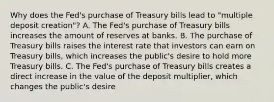 Why does the​ Fed's purchase of Treasury bills lead to​ "multiple deposit​ creation"? A. The​ Fed's purchase of Treasury bills increases the amount of reserves at banks. B. The purchase of Treasury bills raises the interest rate that investors can earn on Treasury​ bills, which increases the​ public's desire to hold more Treasury bills. C. The​ Fed's purchase of Treasury bills creates a direct increase in the value of the deposit​ multiplier, which changes the​ public's desire