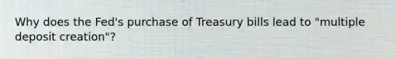 Why does the​ Fed's purchase of Treasury bills lead to​ "multiple deposit​ creation"?