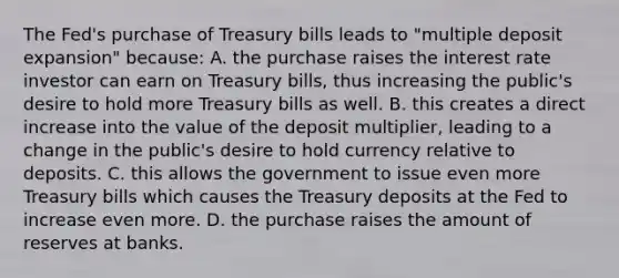 The​ Fed's purchase of Treasury bills leads to​ "multiple deposit​ expansion" because: A. the purchase raises the interest rate investor can earn on Treasury​ bills, thus increasing the​ public's desire to hold more Treasury bills as well. B. this creates a direct increase into the value of the deposit​ multiplier, leading to a change in the​ public's desire to hold currency relative to deposits. C. this allows the government to issue even more Treasury bills which causes the Treasury deposits at the Fed to increase even more. D. the purchase raises the amount of reserves at banks.