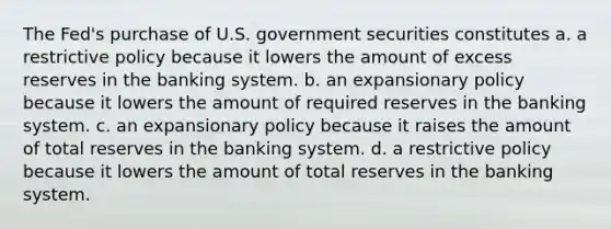 The Fed's purchase of U.S. government securities constitutes a. a restrictive policy because it lowers the amount of excess reserves in the banking system. b. an expansionary policy because it lowers the amount of required reserves in the banking system. c. an expansionary policy because it raises the amount of total reserves in the banking system. d. a restrictive policy because it lowers the amount of total reserves in the banking system.