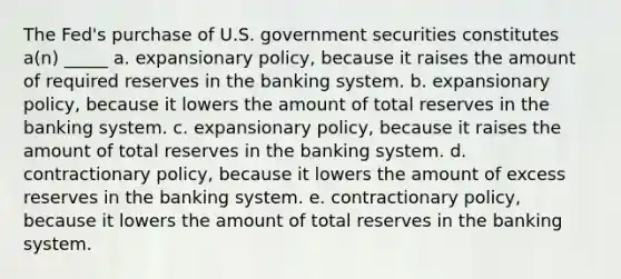 The Fed's purchase of U.S. government securities constitutes a(n) _____ a. expansionary policy, because it raises the amount of required reserves in the banking system. b. expansionary policy, because it lowers the amount of total reserves in the banking system. c. expansionary policy, because it raises the amount of total reserves in the banking system. d. contractionary policy, because it lowers the amount of excess reserves in the banking system. e. contractionary policy, because it lowers the amount of total reserves in the banking system.