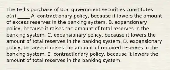 The Fed's purchase of U.S. government securities constitutes a(n) _____ A. contractionary policy, because it lowers the amount of excess reserves in the banking system. B. expansionary policy, because it raises the amount of total reserves in the banking system. C. expansionary policy, because it lowers the amount of total reserves in the banking system. D. expansionary policy, because it raises the amount of required reserves in the banking system. E. contractionary policy, because it lowers the amount of total reserves in the banking system.