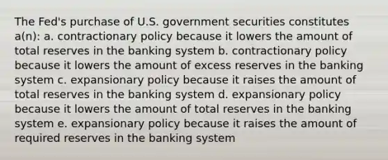 The Fed's purchase of U.S. government securities constitutes a(n): a. contractionary policy because it lowers the amount of total reserves in the banking system b. contractionary policy because it lowers the amount of excess reserves in the banking system c. expansionary policy because it raises the amount of total reserves in the banking system d. expansionary policy because it lowers the amount of total reserves in the banking system e. expansionary policy because it raises the amount of required reserves in the banking system