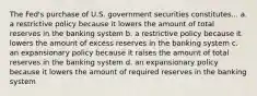 The Fed's purchase of U.S. government securities constitutes... a. a restrictive policy because it lowers the amount of total reserves in the banking system b. a restrictive policy because it lowers the amount of excess reserves in the banking system c. an expansionary policy because it raises the amount of total reserves in the banking system d. an expansionary policy because it lowers the amount of required reserves in the banking system