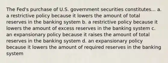 The Fed's purchase of U.S. government securities constitutes... a. a restrictive policy because it lowers the amount of total reserves in the banking system b. a restrictive policy because it lowers the amount of excess reserves in the banking system c. an expansionary policy because it raises the amount of total reserves in the banking system d. an expansionary policy because it lowers the amount of required reserves in the banking system