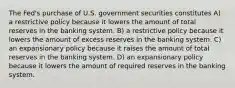 The Fed's purchase of U.S. government securities constitutes A) a restrictive policy because it lowers the amount of total reserves in the banking system. B) a restrictive policy because it lowers the amount of excess reserves in the banking system. C) an expansionary policy because it raises the amount of total reserves in the banking system. D) an expansionary policy because it lowers the amount of required reserves in the banking system.