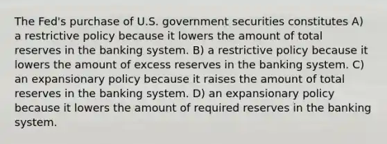 The Fed's purchase of U.S. government securities constitutes A) a restrictive policy because it lowers the amount of total reserves in the banking system. B) a restrictive policy because it lowers the amount of excess reserves in the banking system. C) an expansionary policy because it raises the amount of total reserves in the banking system. D) an expansionary policy because it lowers the amount of required reserves in the banking system.