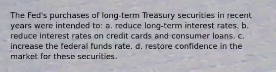 The Fed's purchases of long-term Treasury securities in recent years were intended to: a. reduce long-term interest rates. b. reduce interest rates on credit cards and consumer loans. c. increase the federal funds rate. d. restore confidence in the market for these securities.