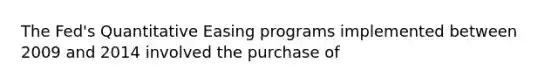 The Fed's Quantitative Easing programs implemented between 2009 and 2014 involved the purchase of