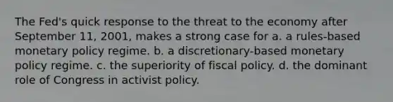 The Fed's quick response to the threat to the economy after September 11, 2001, makes a strong case for a. a rules-based monetary policy regime. b. a discretionary-based monetary policy regime. c. the superiority of fiscal policy. d. the dominant role of Congress in activist policy.