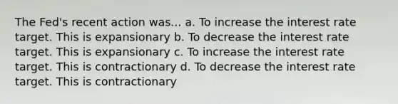 The Fed's recent action was... a. To increase the interest rate target. This is expansionary b. To decrease the interest rate target. This is expansionary c. To increase the interest rate target. This is contractionary d. To decrease the interest rate target. This is contractionary