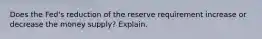 Does the Fed's reduction of the reserve requirement increase or decrease the money supply? Explain.