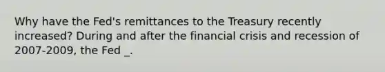 Why have the Fed's remittances to the Treasury recently increased? During and after the financial crisis and recession of 2007-2009, the Fed _.