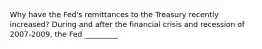 Why have the​ Fed's remittances to the Treasury recently​ increased? During and after the financial crisis and recession of 2007-​2009, the Fed​ _________