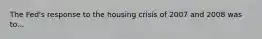 The Fed's response to the housing crisis of 2007 and 2008 was to...