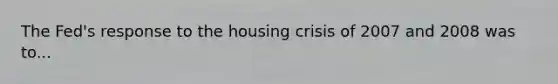 The Fed's response to the housing crisis of 2007 and 2008 was to...