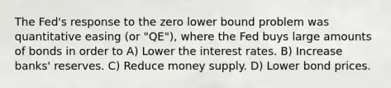 The Fed's response to the zero lower bound problem was quantitative easing (or "QE"), where the Fed buys large amounts of bonds in order to A) Lower the interest rates. B) Increase banks' reserves. C) Reduce money supply. D) Lower bond prices.