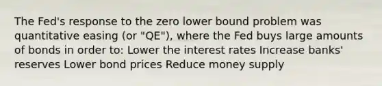 The Fed's response to the zero lower bound problem was quantitative easing (or "QE"), where the Fed buys large amounts of bonds in order to: Lower the interest rates Increase banks' reserves Lower bond prices Reduce money supply