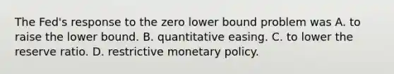 The Fed's response to the zero lower bound problem was A. to raise the lower bound. B. quantitative easing. C. to lower the reserve ratio. D. restrictive monetary policy.