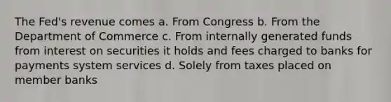 The Fed's revenue comes a. From Congress b. From the Department of Commerce c. From internally generated funds from interest on securities it holds and fees charged to banks for payments system services d. Solely from taxes placed on member banks