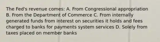 The Fed's revenue comes: A. From Congressional appropriation B. From the Department of Commerce C. From internally generated funds from interest on securities it holds and fees charged to banks for payments system services D. Solely from taxes placed on member banks